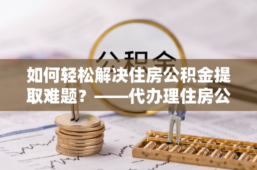 岳塘如何轻松解决住房公积金提取难题？——代办理住房公积金提取服务解析