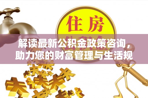 岳塘解读最新公积金政策咨询，助力您的财富管理与生活规划