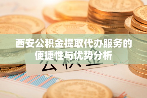 岳塘西安公积金提取代办服务的便捷性与优势分析