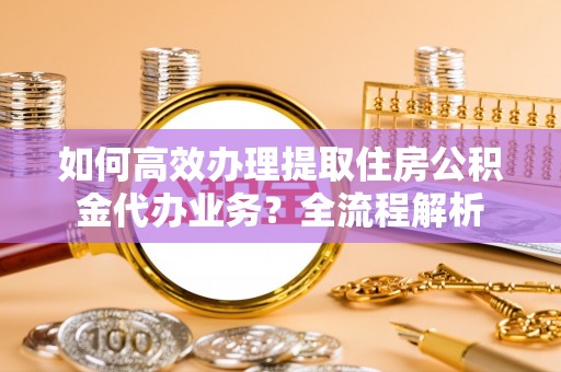 岳塘如何高效办理提取住房公积金代办业务？全流程解析