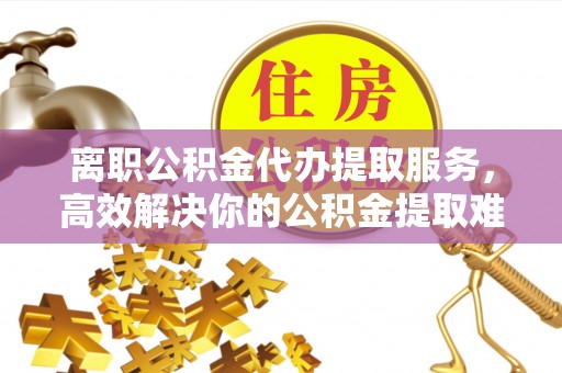 岳塘离职公积金代办提取服务，高效解决你的公积金提取难题