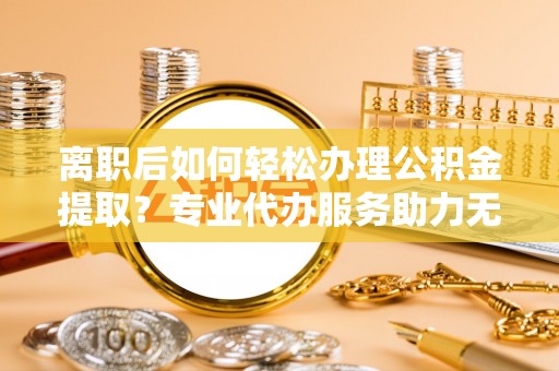 岳塘离职后如何轻松办理公积金提取？专业代办服务助力无忧