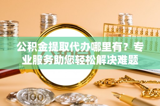 岳塘公积金提取代办哪里有？专业服务助您轻松解决难题