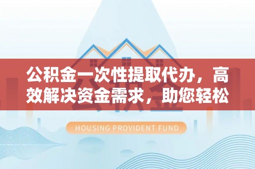 岳塘公积金一次性提取代办，高效解决资金需求，助您轻松应对生活难题