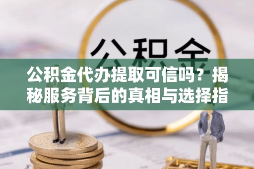 岳塘公积金代办提取可信吗？揭秘服务背后的真相与选择指南