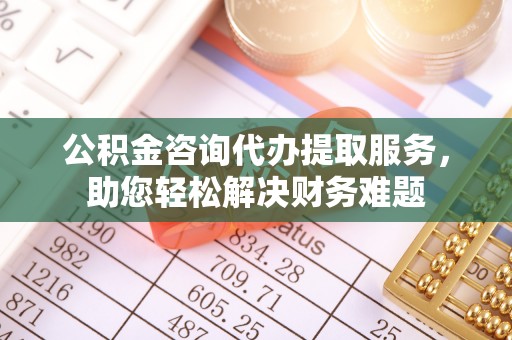 岳塘公积金咨询代办提取服务，助您轻松解决财务难题