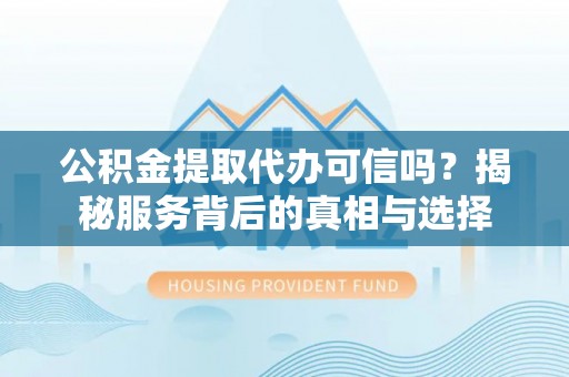 岳塘公积金提取代办可信吗？揭秘服务背后的真相与选择
