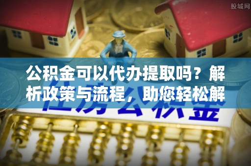 岳塘公积金可以代办提取吗？解析政策与流程，助您轻松解决疑问