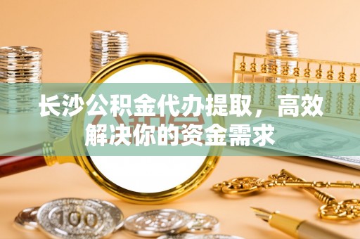 岳塘长沙公积金代办提取，高效解决你的资金需求