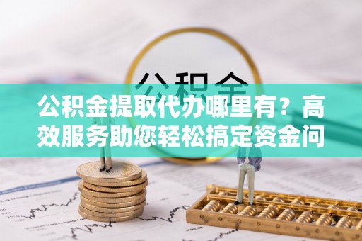 岳塘公积金提取代办哪里有？高效服务助您轻松搞定资金问题