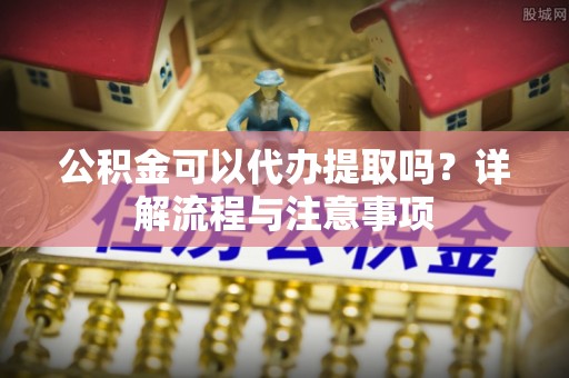 岳塘公积金可以代办提取吗？详解流程与注意事项