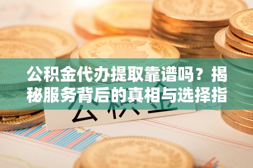 岳塘公积金代办提取靠谱吗？揭秘服务背后的真相与选择指南